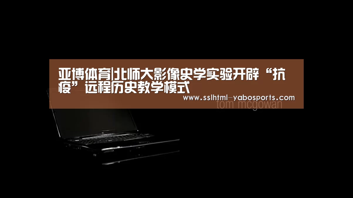 亚博体育|北师大影像史学实验开辟“抗疫”远程历史教学模式(图2) 亚博娱乐